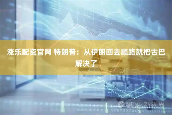 涨乐配资官网 特朗普：从伊朗回去顺路就把古巴解决了