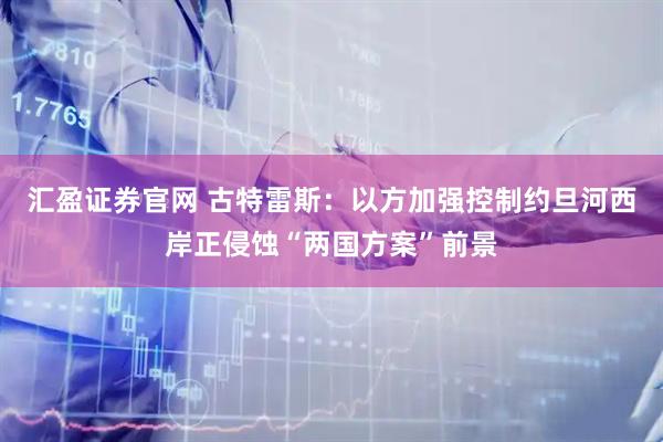 汇盈证券官网 古特雷斯：以方加强控制约旦河西岸正侵蚀“两国方案”前景
