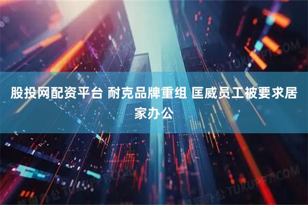 股投网配资平台 耐克品牌重组 匡威员工被要求居家办公
