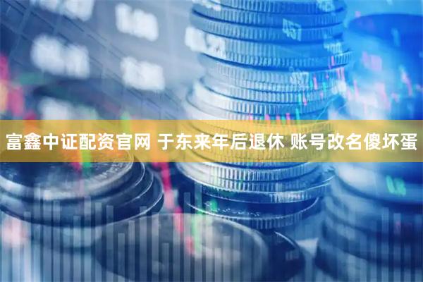 富鑫中证配资官网 于东来年后退休 账号改名傻坏蛋