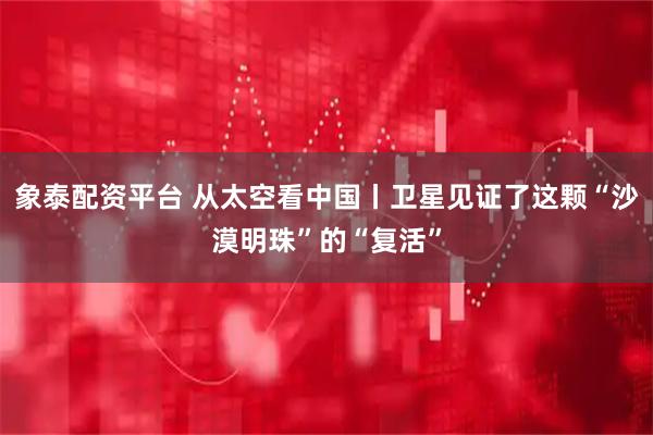 象泰配资平台 从太空看中国丨卫星见证了这颗“沙漠明珠”的“复活”