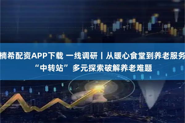 楠希配资APP下载 一线调研丨从暖心食堂到养老服务“中转站” 多元探索破解养老难题