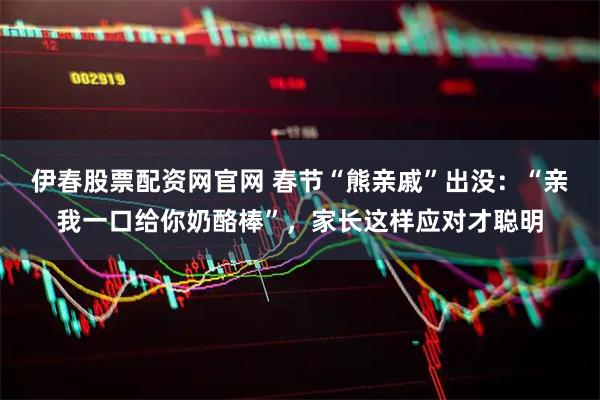 伊春股票配资网官网 春节“熊亲戚”出没：“亲我一口给你奶酪棒”，家长这样应对才聪明