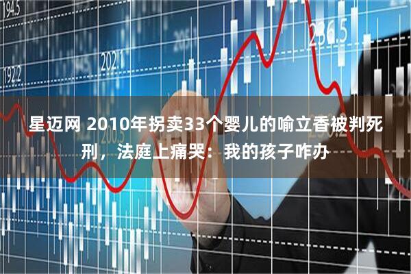 星迈网 2010年拐卖33个婴儿的喻立香被判死刑，法庭上痛哭：我的孩子咋办