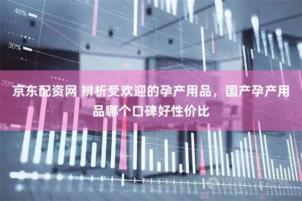京东配资网 辨析受欢迎的孕产用品，国产孕产用品哪个口碑好性价比